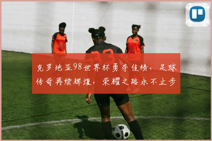 克罗地亚98世界杯勇夺佳绩，足球传奇再续辉煌，荣耀之路永不止步。