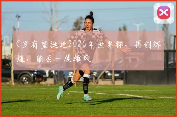 C罗有望挺进2026年世界杯，再创辉煌，能否一展雄风