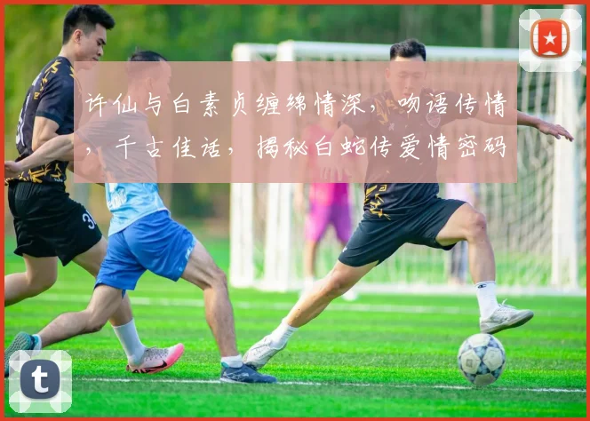 许仙与白素贞缠绵情深，吻语传情，千古佳话，揭秘白蛇传爱情密码三重奏