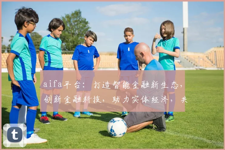aifa平台：打造智能金融新生态，创新金融科技，助力实体经济，共筑美好未来