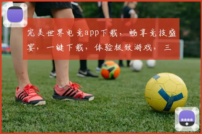 完美世界电竞app下载，畅享竞技盛宴，一键下载，体验极致游戏，三重福利等你来拿，不容错过