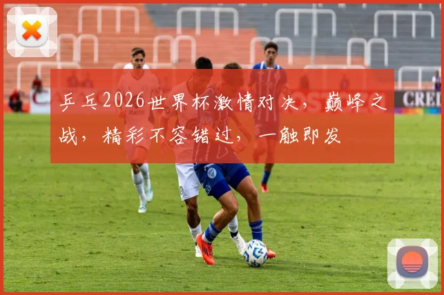 乒乓2026世界杯激情对决，巅峰之战，精彩不容错过，一触即发