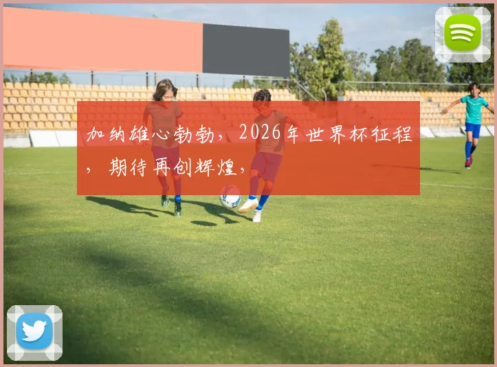 加纳雄心勃勃，2026年世界杯征程，期待再创辉煌，