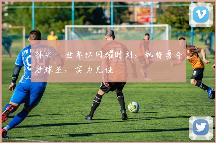 孙兴慜世界杯闪耀时刻，韩将勇夺进球王，实力见证